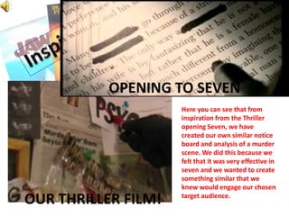 InspirationOPENING TO SEVENHere you can see that from inspiration from the Thriller opening Seven, we have created our own similar notice board and analysis of a murder scene. We did this because we felt that it was very effective in seven and we wanted to create something similar that we knew would engage our chosen target audience.OUR THRILLER FILM!