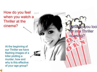 How do you feel when you watch a Thriller at the cinema?What do you look for in a Thriller opening?At the beginning of our Thriller we have flashing images of a killer plotting a murder, how and why is this effective of your age group?