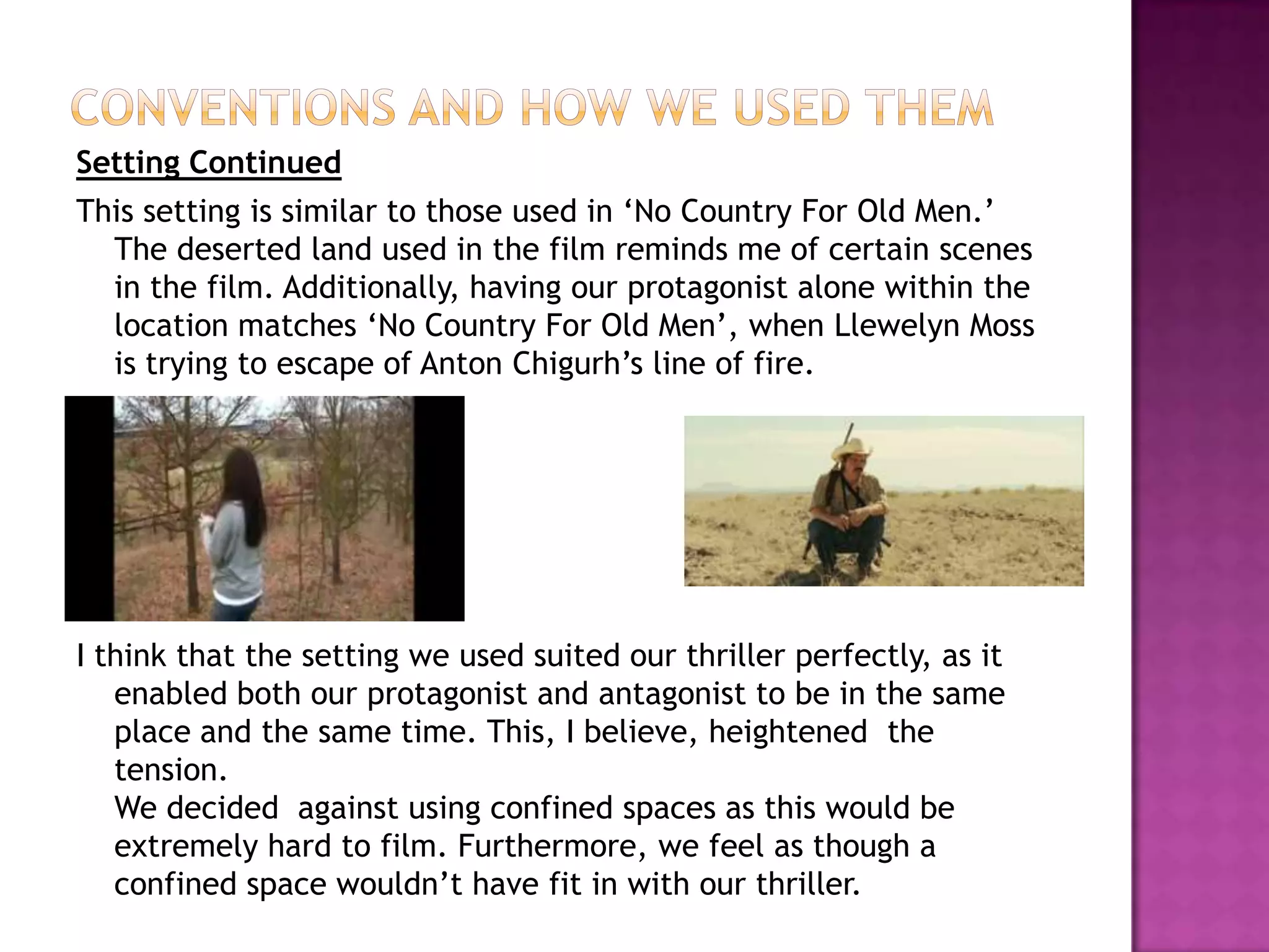 Conventions and How we used themSetting ContinuedThis setting is similar to those used in ‘No Country For Old Men.’ The deserted land used in the film reminds me of certain scenes in the film. Additionally, having our protagonist alone within the location matches ‘No Country For Old Men’, when Llewelyn Moss is trying to escape of Anton Chigurh’s line of fire.I think that the setting we used suited our thriller perfectly, as it enabled both our protagonist and antagonist to be in the same place and the same time. This, I believe, heightened  the tension.We decided  against using confined spaces as this would be extremely hard to film. Furthermore, we feel as though a confined space wouldn’t have fit in with our thriller.