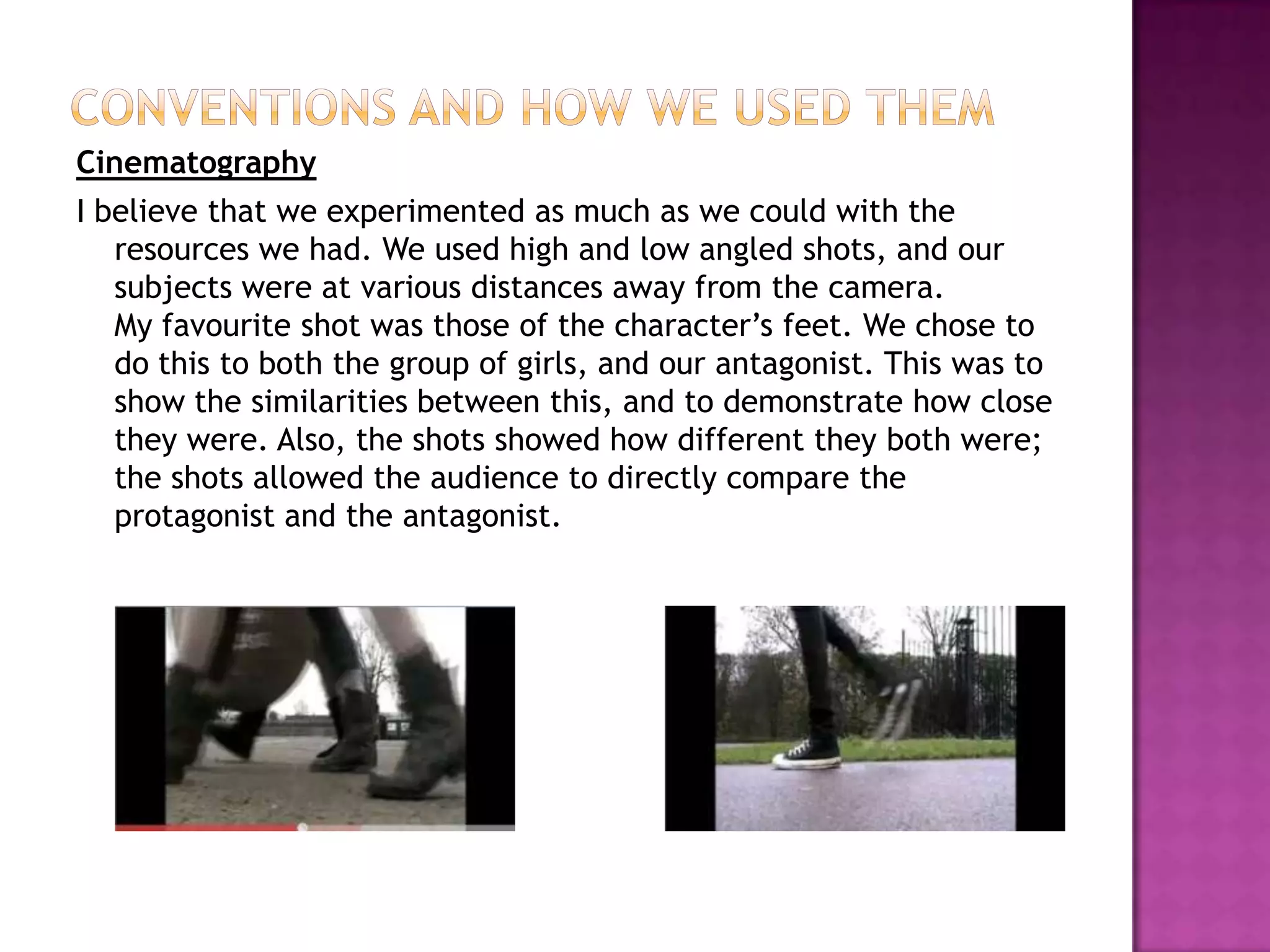 Conventions and How we used themCinematographyI believe that we experimented as much as we could with the resources we had. We used high and low angled shots, and our subjects were at various distances away from the camera.My favourite shot was those of the character’s feet. We chose to do this to both the group of girls, and our antagonist. This was to show the similarities between this, and to demonstrate how close they were. Also, the shots showed how different they both were; the shots allowed the audience to directly compare the protagonist and the antagonist.