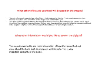 What other effects do you think will be good on the images?The main effect people suggested was colour filters. I think this would be effective if I had more images on the front. However I have done some colour filers for the images which are behind the lyrics. Also there was the suggestion of having the images look like they were stuck down with selotape, I like this idea as it gives the effect of the scrapbook. However I thought the front cover image would look better if it looked like it was already placed in the scrapbook but photo holders. The selotape effect could be used for promoting there album.What other Information would you like to see on the digipak?The majority wanted to see more information of how they could find out more about the band such as; myspace, websites etc. This is very important as it is their first single.