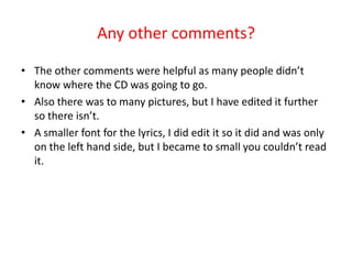 Any other comments?The other comments were helpful as many people didn’t know where the CD was going to go.Also there was to many pictures, but I have edited it further so there isn’t. A smaller font for the lyrics, I did edit it so it did and was only on the left hand side, but I became to small you couldn’t read it.