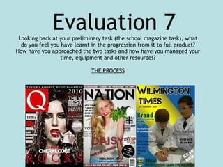 Looking back at your preliminary task (the school magazine task), what do you feel you have learnt in the progression from it to full product? How have you approached the two tasks and how have you managed your time, equipment and other resources? THE PROCESS Evaluation 7 
