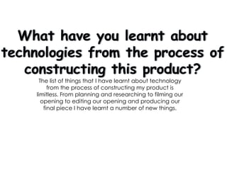 What have you learnt about technologies from the process of constructing this product? The list of things that I have learnt about technology from the process of constructing my product is limitless. From planning and researching to filming our opening to editing our opening and producing our final piece I have learnt a number of new things. 