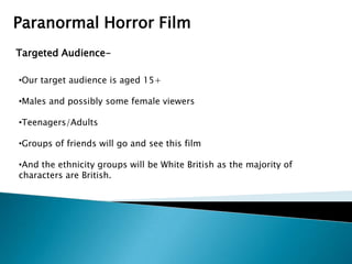 Paranormal Horror Film
Targeted Audience-

•Our target audience is aged 15+

•Males and possibly some female viewers

•Teenagers/Adults

•Groups of friends will go and see this film

•And the ethnicity groups will be White British as the majority of
characters are British.
 