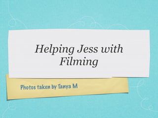 Helping Jess with
           Filming

P h o to s ta k en by Ta ny a M
 