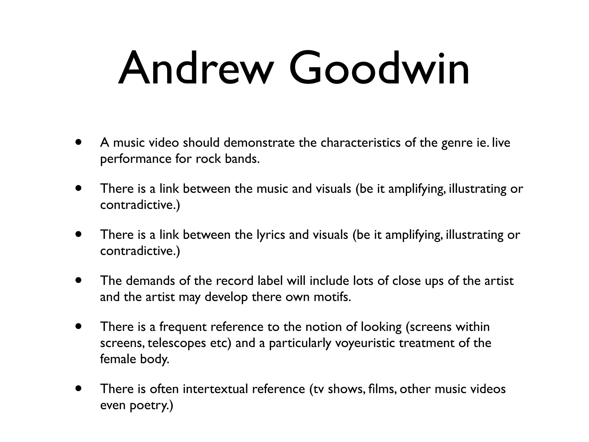 Andrew Goodwin
•   A music video should demonstrate the characteristics of the genre ie. live
    performance for rock bands.

•   There is a link between the music and visuals (be it amplifying, illustrating or
    contradictive.)

•   There is a link between the lyrics and visuals (be it amplifying, illustrating or
    contradictive.)

•   The demands of the record label will include lots of close ups of the artist
    and the artist may develop there own motifs.

•   There is a frequent reference to the notion of looking (screens within
    screens, telescopes etc) and a particularly voyeuristic treatment of the
    female body.

•   There is often intertextual reference (tv shows, ﬁlms, other music videos
    even poetry.)
 