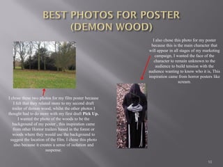 I also chose this photo for my poster
                                                          because this is the main character that
                                                        will appear in all stages of my marketing
                                                            campaign, I wanted the face of the
                                                            character to remain unknown to the
                                                             audience to build tension with the
                                                        audience wanting to know who it is, This
                                                        inspiration came from horror posters like
                                                                           scream.


I chose these two photos for my film poster because
    I felt that they related more to my second draft
   trailer of demon wood, whilst the other photos I
thought had to do more with my first draft Pick Up.
       I wanted the photo of the woods to be the
   background of my poster , this inspiration came
   from other Horror trailers based in the forest or
   woods where they would use the background to
 suggest the location of the film. I chose this photo
    also because it creates a sense of isolation and
                         suspense.

                                                                                         10
 
