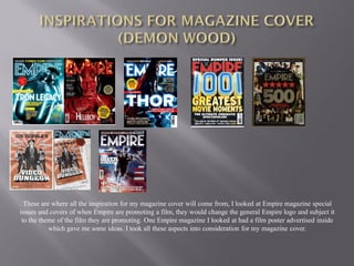 These are where all the inspiration for my magazine cover will come from, I looked at Empire magazine special
issues and covers of when Empire are promoting a film, they would change the general Empire logo and subject it
 to the theme of the film they are promoting. One Empire magazine I looked at had a film poster advertised inside
           which gave me some ideas. I took all these aspects into consideration for my magazine cover.
 