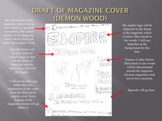 The information of the
magazines edition will go       My empire logo will be
  here which is a general        subjected to the theme
  convention. The colour        of the magazine which
 scheme of my magazine          is horror films based in
 cover will be black and          the woods. I will use
white with a splash of red.          branches as the
      My film Poster will          background for this
       be here, with the                  font.
     largest image so that
       it is the centre of        Names of other Horror
       attraction and the        films based in the woods
     name of my film will           will be disorientated
           the biggest.             around the magazine
                                 because magazines tend
                                    not to have structure.
     I will use the plus sign
         rather than text,
    inspirations of this came       Barcode will go here.
      from the silver surfer
       empire cover. Extra
          features of the
    magazines theme will go
             below it.
 