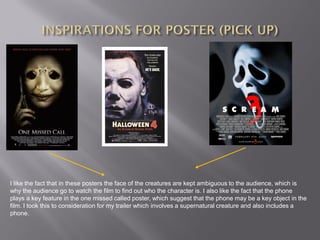 I like the fact that in these posters the face of the creatures are kept ambiguous to the audience, which is
why the audience go to watch the film to find out who the character is. I also like the fact that the phone
plays a key feature in the one missed called poster, which suggest that the phone may be a key object in the
film. I took this to consideration for my trailer which involves a supernatural creature and also includes a
phone.
 