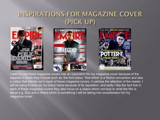 I want to use these magazine covers has an inspiration for my magazine cover because of the
aspects in which they include such as; the font colour Red which is a Horror convention and also
a colour that stands out in each of these magazine covers, it catches the attention of the reader. I
will be using Empire as my brand name because of its reputation, and lastly I like the fact that in
each of these magazine covers they also focus on a object which conveys to what the film is
about e.g. Gun and a Wand which is something I will be taking into consideration for my
magazine cover.
 