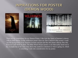 These are my inspirations for my Demon Poster, I like how the figure of batman is shown
 with its dark feature. In the wilderness poster since my film is based in the woods I could
 use the background of my location (woods) and put and like this poster add my film title,
however I still think its plain. The Blair Witch Project poster is one that really stood out to
me, it simple but at the same time draws the audiences attention to what is going on, which
                    is something I took into consideration for my poster.
 