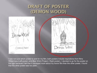 I was not sure which poster to pick for my film, both posters include inspirations from films
Wilderness (Left poster) and Blair Witch Project ( Right poster). I decided to go for the poster on
the right because I felt that it conveyed more about my horror film than the other poster, I found
that the other poster was too plain.
 