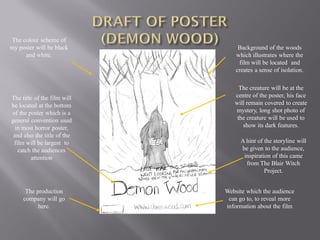 The colour scheme of
my poster will be black           Background of the woods
     and white.                  which illustrates where the
                                  film will be located and
                                 creates a sense of isolation.

                                  The creature will be at the
The title of the film will      centre of the poster, his face
be located at the bottom        will remain covered to create
of the poster which is a        mystery, long shot photo of
general convention used          the creature will be used to
  in most horror poster,           show its dark features.
 and also the title of the
 film will be largest to           A hint of the storyline will
   catch the audiences             be given to the audience,
        attention                   inspiration of this came
                                     from The Blair Witch
                                             Project.


      The production         Website which the audience
     company will go          can go to, to reveal more
           here.             information about the film
 