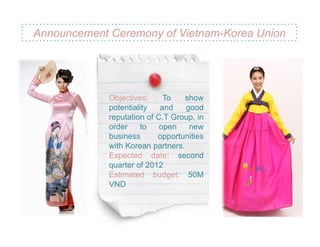 Announcement Ceremony of Vietnam-Korea Union




             Objectives:     To    show
             potentiality   and    good
             reputation of C.T Group, in
             order    to    open    new
             business      opportunities
             with Korean partners.
             Expected date: second
             quarter of 2012
             Estimated budget: 50M
             VND
 