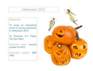 Halloween 2012


Objectives:

To bring an interesting
event to young customers
in Halloween 2012

To Promote C.T Plaza
Tan Son Nhat

Expected date: second
quarter of 2012

Estimated budget: 40M
VND
 