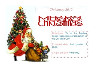 Christmas 2012




 Objectives: To be the leading
 social responsible organization in
 Ho Chi Minh City.

 Expected date: last quarter of
 2012.

 Chi phí d! ki"n: 40M VND
 
