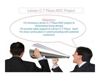 Léman C.T Plaza NDC Project

                       Objectives:
     • To introduce Léman C.T Plaza NDC project to
                 Vietnamese living abroad
 • To provide sales support to Leman C.T Plaza team
• To show continuation in communicating with potential
                        customers
 