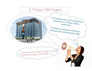 C.T Plaza TSN Project

                                 •  To intro
                                             duce the
                                     features         most outs
                                                of C.T Pl        tanding
                                                          aza TSN
                                                customer           to
                                                          s.
                                  • To look f
                                              or potent
                                through t              ial
                                            his comm customers
                                                       unication
                                                                 plan




                         quarter of 2012
Expected date: the first
                          200M
Estimated budget: VND
 