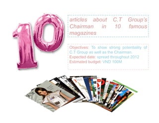 articles about         C.T     Group’s
Chairman in            10      famous
magazines

Objectives: To show strong potentiality of
C.T Group as well as the Chairman.
Expected date: spread throughout 2012
Estimated budget: VND 100M
 