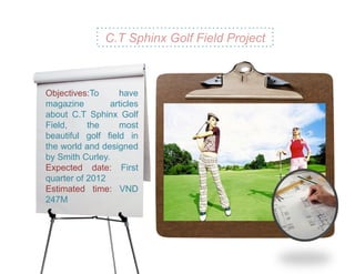 C.T Sphinx Golf Field Project



Objectives:To      have
magazine         articles
about C.T Sphinx Golf
Field,     the     most
beautiful golf field in
the world and designed
by Smith Curley.
Expected date: First
quarter of 2012
Estimated time: VND
247M
 