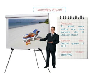 MoonBay Resort



             Objectives:
             To      attract more
             visitors who have
             long-term stay at
             Moonbay Resort

             Expected     date:
             Second quarter of
             2012

             Estimated    budget:
             250M VND
 