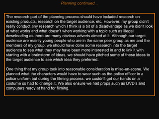 The research part of the planning process should have included research on existing products, research on the target audience, etc. However, my group didn’t really conduct any research which I think is a bit of a disadvantage as we didn't look at what works and what doesn't when working with a topic such as illegal downloading as there are many obvious adverts aimed at it. Although our target audience are mainly young people who are in the same peer group as me and the members of my group, we should have done some research into the target audience to see what they may have been more interested in and to link it with starting with a brainstorm of ideas, we should have pitched some of these ideas to the target audience to see which idea they preferred.  One thing that my group took into reasonable consideration is mise-en-scene. We planned what the characters would have to wear such as the police officer in a police uniform but during the filming process, we couldn't get our hands on a costume so had to change it. We also ensure we had props such as DVD’s and computers ready at hand for filming.    