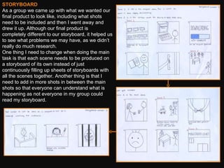 STORYBOARD As a group we came up with what we wanted our final product to look like, including what shots need to be included and then I went away and drew it up. Although our final product is completely different to our storyboard, it helped us to see what problems we may have, as we didn’t really do much research.  One thing I need to change when doing the main task is that each scene needs to be produced on a storyboard of its own instead of just continuously filling up sheets of storyboards with all the scenes together. Another thing is that I need to add in more shots in between the main shots so that everyone can understand what is happening as not everyone in my group could read my storyboard. 