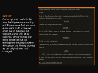 SCRIPT Our script was useful in the way that it gave us a starting point because at first we were quite stuck as to where we could put in dialogue but within the time limit of 30 seconds. Once we had our basic script set out, we managed to develop it further throughout the filming process as our original idea had changed.  