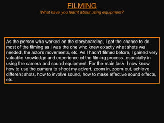 FILMING What have you learnt about using equipment? As the person who worked on the storyboarding, I got the chance to do most of the filming as I was the one who knew exactly what shots we needed, the actors movements, etc. As I hadn't filmed before, I gained very valuable knowledge and experience of the filming process, especially in using the camera and sound equipment. For the main task, I now know how to use the camera to shoot my advert, zoom in, zoom out, achieve different shots, how to involve sound, how to make effective sound effects, etc.  