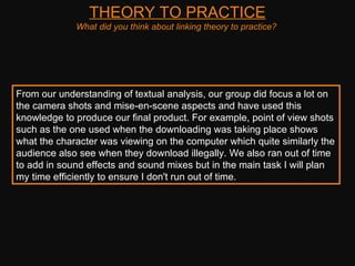 THEORY TO PRACTICE What did you think about linking theory to practice?  From our understanding of textual analysis, our group did focus a lot on the camera shots and mise-en-scene aspects and have used this knowledge to produce our final product. For example, point of view shots such as the one used when the downloading was taking place shows what the character was viewing on the computer which quite similarly the audience also see when they download illegally. We also ran out of time to add in sound effects and sound mixes but in the main task I will plan my time efficiently to ensure I don't run out of time.  