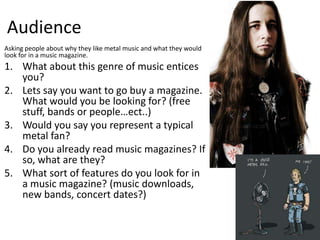 Audience
Asking people about why they like metal music and what they would
look for in a music magazine.
1. What about this genre of music entices
   you?
2. Lets say you want to go buy a magazine.
   What would you be looking for? (free
   stuff, bands or people…ect..)
3. Would you say you represent a typical
   metal fan?
4. Do you already read music magazines? If
   so, what are they?
5. What sort of features do you look for in
   a music magazine? (music downloads,
   new bands, concert dates?)
 