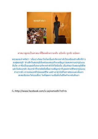 ศาสนาพุทธเป็นศาสนาที่ยึดหลักความจริง อนิจจัง ทุกขัง อนัตตา
พระพุทธเจ้าตรัสว่า “เมื่อเราเกิดมาในโลกนี้แล้วก็ควรทาตัวให้เหมือนช้างศึกที่ก้าว
 ลงสู่สมรภูมิ” ช้างศึกในสมรภูมินั้นพร้อมเสมอที่จะเผชิญอาวุธสงครามทุกรูปแบบ
ฉันใด เราซึ่งเป็นมนุษย์ทั้งหลายก็ควรทาตัวให้ได้ฉันนั้น เมื่อเกิดมาในสมรภูมิชีวิต
แล้วไม่ต้องกลัว ต้องกล้าที่จะหยัดยืนขึ้นมาเผชิญหน้ากับสงครามชีวิตทุกรูปแบบ
  ถ้าเรากลัว เราจะต้องหนีไปตลอดชีวิต แต่ถ้าเราสู้ ยังมีโอกาสชนะและเมื่อเรา
       สะสมชัยชนะได้บ่อยขึ้นๆ ในที่สุดความเชื่อมั่นในชีวิตก็จะกลับคืนมา




ที่มาhttp://www.facebook.com/v.vajiramedhi?ref=ts
 