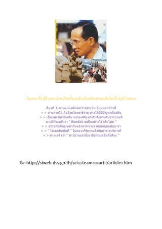 .ในหลวง คือ ผู้ที่กุมดวงใจคนไทยทั้งแผ่นดินเป็นพลังแห่งแผ่นดินไทยนี้ หนูรักในหลวง
                 เรื่องที่ 3. พระองค์เสด็จพระราชดาเนินเยี่ยมพสกนิกรที่
              > > ทางภาคใต้ คือจังหวัดนราธิวาส ทางใต้นี้มีปัญหาเรื่องดิน
             > > เป็นกรด มีความเค็ม พระองค์จึงทรงรับสั่งถามกับชาวบ้านที่
                 มาเฝ้ารับเสด็จว่า " ดินหลังบ้านเป็นอย่างไร เค็มไหม "
              > > ชาวบ้านก็มองหน้ากันแล้วทาหน้างง ก่อนตอบกลับมาว่า
              > > " ไม่เคยชิมซักที " ในหลวงก็รับทรงสั่งกับข้าราชบริภารที่
               > > ตามเสด็จว่า " ชาวบ้านแถวนี้เขามีอารมณ์ขันกันดีนะ "




ที่มา http://siweb.dss.go.th/sci60/team100/artii/article9.htm
 