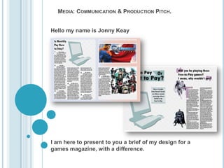 MEDIA: COMMUNICATION & PRODUCTION PITCH.


Hello my name is Jonny Keay




I am here to present to you a brief of my design for a
games magazine, with a difference.
 