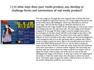 1.) In what ways does your media product, use, develop or
 challenge forms and conventions of real media product?

                    The main image on this page like most magazine take up all the left hand
                    side and slightly the right hand side too. It is a large image of the person the
                    article will be about ‘lily Paddington’ which was advertised on my front
                    cover page. I did not edit this image as I liked the steal barrier as a
                    background but the image wouldn’t ﬁt the whole page so I had to put a dark
                    blue background onto the right hand side. The two images at the bottom I
                    cropped to ﬁt the page. On both images I used the polygon lasso tool as
                    this tool gave me the best result I did this to the images to give them a 3D
                    as one is overlapping the other. The colours that I have used are slightly
                    different as there is no blue in the colour scheme on the ﬁrst two pages, but
                    I still managed to stick to it as the pull quote title is in yellow with a black
                    stroke to make it stand out more. Also in the top left hand corner there is
                    a box with NEW! World exclusive This is in red and black to keep the
                    colour scheme. Also I did this to make the reader aware that the article has
                    never been seen before or used by another magazine. The main body text
                    has been spilt into three columns to make it easy for the readers mind to
                    digest the article, I had to shape a bit of the text, so none of the text
                    overlapped the image at the bottom. A drop cap is used at the beginning of
                    my article, to make the reader aware that, that place is where my article
                    starts. The kicker used is to give the reader a little preview as to what is in
                    the article making them a little bit more anxious.
 