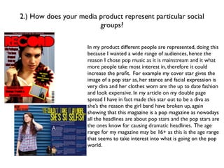 2.) How does your media product represent particular social
                        groups?

                     In my product different people are represented, doing this
                     because I wanted a wide range of audiences, hence the
                     reason I chose pop music as it is mainstream and it what
                     more people take most interest in, therefore it could
                     increase the proﬁt. For example my cover star gives the
                     image of a pop star as, her stance and facial expression is
                     very diva and her clothes worn are the up to date fashion
                     and look expensive. In my article on my double page
                     spread I have in fact made this star out to be a diva as
                     she’s the reason the girl band have broken up, again
                     showing that this magazine is a pop magazine as nowadays
                     all the headlines are about pop stars and the pop stars are
                     the ones know for causing dramatic headlines. The age
                     range for my magazine may be 16+ as this is the age range
                     that seems to take interest into what is going on the pop
                     world.
 