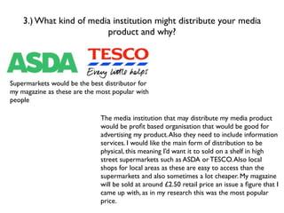 3.) What kind of media institution might distribute your media
                         product and why?




Supermarkets would be the best distributor for
my magazine as these are the most popular with
people

                              The media institution that may distribute my media product
                              would be proﬁt based organisation that would be good for
                              advertising my product. Also they need to include information
                              services. I would like the main form of distribution to be
                              physical, this meaning I’d want it to sold on a shelf in high
                              street supermarkets such as ASDA or TESCO. Also local
                              shops for local areas as these are easy to access than the
                              supermarkets and also sometimes a lot cheaper. My magazine
                              will be sold at around £2.50 retail price an issue a ﬁgure that I
                              came up with, as in my research this was the most popular
                              price.
 