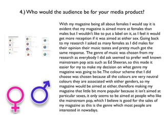 4.) Who would the audience be for your media product?

                With my magazine being all about females I would say it is
                evident that my magazine is aimed more at females than
                males but I wouldn’t like to put a label on it, as I feel it would
                get more reception if it was aimed at either sex. Going back
                to my research I asked as many females as I did males for
                their opinion their music tastes and pretty much got the
                same response. The genre of music was chosen from my
                research as everybody I did ask seemed to prefer well known
                mainstream pop acts such as Ed Sheeran, so this made it
                easier for my to make my decision on what genre my
                magazine was going to be. The colour scheme that I did
                choose was chosen because all the colours are very neutral
                colours they are associated with either genders, so my
                magazine would be aimed at either, therefore making my
                magazine that little bit more popular because it isn’t aimed at
                particular sexes, it only seems to be aimed at people who like
                the mainstream pop, which I believe is good for the sales of
                my magazine as this is the genre which most people are
                interested in nowadays.
 