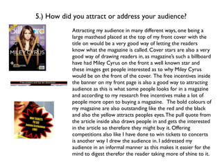 5.) How did you attract or address your audience?
           Attracting my audience in many different ways, one being a
           large masthead placed at the top of my front cover with the
           title on would be a very good way of letting the readers
           know what the magazine is called. Cover stars are also a very
           good way of drawing readers in, as magazine’s such a billboard
           have had Miley Cyrus on the front a well known star and
           these images get people interested as to why Miley Cyrus
           would be on the front of the cover. The free incentives inside
           the banner on my front page is also a good way to attracting
           audience as this is what some people looks for in a magazine
           and according to my research free incentives make a lot of
           people more open to buying a magazine. The bold colours of
           my magazine are also outstanding like the red and the black
           and also the yellow attracts peoples eyes. The pull quote from
           the article inside also draws people in and gets the interested
           in the article so therefore they might buy it. Offering
           competitions also like I have done to win tickets to concerts
           is another way I drew the audience in. I addressed my
           audience in an informal manner as this makes it easier for the
           mind to digest therefor the reader taking more of shine to it.
 