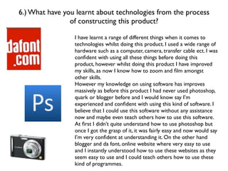 6.) What have you learnt about technologies from the process
                of constructing this product?

                 I have learnt a range of different things when it comes to
                 technologies whilst doing this product. I used a wide range of
                 hardware such as a computer, camera, transfer cable ect. I was
                 conﬁdent with using all these things before doing this
                 product, however whilst doing this product I have improved
                 my skills, as now I know how to zoom and ﬁlm amongst
                 other skills.
                 However my knowledge on using software has improves
                 massively as before this product I had never used photoshop,
                 quark or blogger before and I would know say I’m
                 experienced and conﬁdent with using this kind of software. I
                 believe that I could use this software without any assistance
                 now and maybe even teach others how to use this software.
                 At ﬁrst I didn’t quite understand how to use photoshop but
                 once I got the grasp of it, it was fairly easy and now would say
                 I’m very conﬁdent at understanding it. On the other hand
                 blogger and da font, online website where very easy to use
                 and I instantly understood how to use these websites as they
                 seem easy to use and I could teach others how to use these
                 kind of programmes.
 