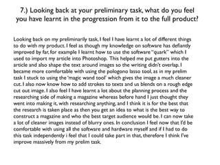 7.) Looking back at your preliminary task, what do you feel
 you have learnt in the progression from it to the full product?

Looking back on my preliminarily task, I feel I have learnt a lot of different things
to do with my product. I feel as though my knowledge on software has deﬁantly
improved by far, for example I learnt how to use the software “quark” which I
used to import my article into Photoshop. This helped me put gutters into the
article and also shape the text around images so the writing didn’t overlap. I
became more comfortable with using the pologono lasso tool, as in my prelim
task I stuck to using the ‘magic wand tool’ which gives the image a much cleaner
cut. I also now know how to add strokes to texts and us blends on a rough edge
cut out image. I also feel I have learnt a lot about the planning process and the
researching side of making a magazine whereas before hand I just thought they
went into making it, with researching anything, and I think it is for the best that
the research is taken place as then you get an idea to what is the best way to
construct a magazine and who the best target audience would be. I can now take
a lot of cleaner images instead of blurry ones. In conclusion I feel now that I’d be
comfortable with using all the software and hardware myself and if I had to do
this task independently i feel that I could take part in that, therefore I think I’ve
improve massively from my prelim task.
 