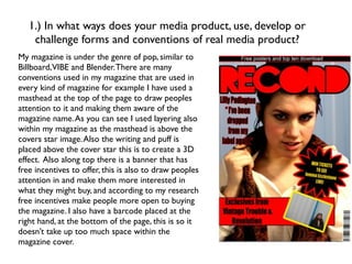 1.) In what ways does your media product, use, develop or
    challenge forms and conventions of real media product?
My magazine is under the genre of pop, similar to
Billboard,VIBE and Blender. There are many
conventions used in my magazine that are used in
every kind of magazine for example I have used a
masthead at the top of the page to draw peoples
attention to it and making them aware of the
magazine name. As you can see I used layering also
within my magazine as the masthead is above the
covers star image. Also the writing and puff is
placed above the cover star this is to create a 3D
effect. Also along top there is a banner that has
free incentives to offer, this is also to draw peoples
attention in and make them more interested in
what they might buy, and according to my research
free incentives make people more open to buying
the magazine. I also have a barcode placed at the
right hand, at the bottom of the page, this is so it
doesn’t take up too much space within the
magazine cover.
 