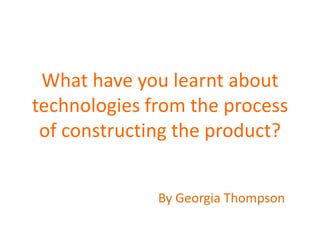 What have you learnt about
technologies from the process
 of constructing the product?


              By Georgia Thompson
 