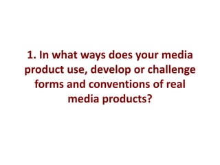 1. In what ways does your media
product use, develop or challenge
  forms and conventions of real
        media products?
 