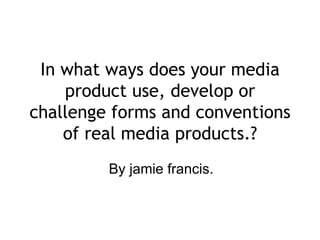 In what ways does your media
    product use, develop or
challenge forms and conventions
    of real media products.?
         By jamie francis.
 