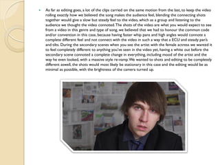    As far as editing goes, a lot of the clips carried on the same motion from the last, to keep the video
    rolling exactly how we believed the song makes the audience feel, blending the connecting shots
    together would give a slow but steady feel to the video, which as a group and listening to the
    audience we thought the video connoted. The shots of the video are what you would expect to see
    from a video in this genre and type of song, we believed that we had to honour the common code
    and/or convention in this case, because having faster whip pans and high angles would connote a
    complete different feel and not connect with the video in such a way that a ECU and steady pan’s
    and tilts. During the secondary scenes when you see the artist with the female actress we wanted it
    to feel completely different to anything you’ve seen in the video yet, having a white out before the
    secondary scene connoted a complete change in everything, including mood of the artist and the
    way he even looked, with a massive style re-vamp. We wanted to shots and editing to be completely
    different aswell, the shots would most likely be stationary in this case and the editing would be as
    minimal as possible, with the brightness of the camera turned up.
 