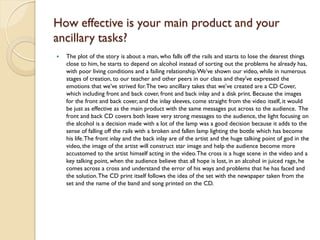 How effective is your main product and your
ancillary tasks?
   The plot of the story is about a man, who falls off the rails and starts to lose the dearest things
    close to him, he starts to depend on alcohol instead of sorting out the problems he already has,
    with poor living conditions and a failing relationship. We’ve shown our video, while in numerous
    stages of creation, to our teacher and other peers in our class and they’ve expressed the
    emotions that we’ve strived for. The two ancillary takes that we’ve created are a CD Cover,
    which including front and back cover, front and back inlay and a disk print. Because the images
    for the front and back cover, and the inlay sleeves, come straight from the video itself, it would
    be just as effective as the main product with the same messages put across to the audience. The
    front and back CD covers both leave very strong messages to the audience, the light focusing on
    the alcohol is a decision made with a lot of the lamp was a good decision because it adds to the
    sense of falling off the rails with a broken and fallen lamp lighting the bottle which has become
    his life. The front inlay and the back inlay are of the artist and the huge talking point of god in the
    video, the image of the artist will construct star image and help the audience become more
    accustomed to the artist himself acting in the video. The cross is a huge scene in the video and a
    key talking point, when the audience believe that all hope is lost, in an alcohol in juiced rage, he
    comes across a cross and understand the error of his ways and problems that he has faced and
    the solution. The CD print itself follows the idea of the set with the newspaper taken from the
    set and the name of the band and song printed on the CD.
 