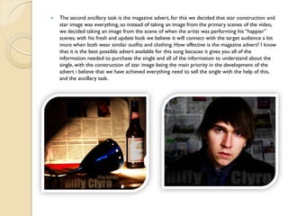    The second ancillary task is the magazine advert, for this we decided that star construction and
    star image was everything, so instead of taking an image from the primary scenes of the video,
    we decided taking an image from the scene of when the artist was performing his “happier”
    scenes, with his fresh and update look we believe it will connect with the target audience a lot
    more when both wear similar outfits and clothing. How effective is the magazine advert? I know
    that it is the best possible advert available for this song because it gives you all of the
    information needed to purchase the single and all of the information to understand about the
    single, with the construction of star image being the main priority in the development of the
    advert i believe that we have achieved everything need to sell the single with the help of this,
    and the ancillary task.
 